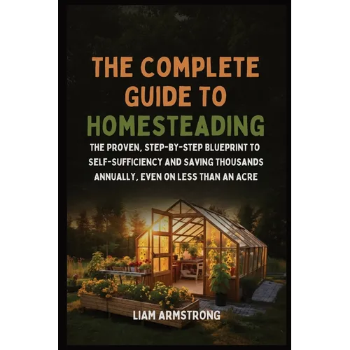 The Complete Guide To Homesteading: The Proven, Step-by-Step Blueprint to Self-Sufficiency and Saving Thousands Annually, Even on Less Than an Acre